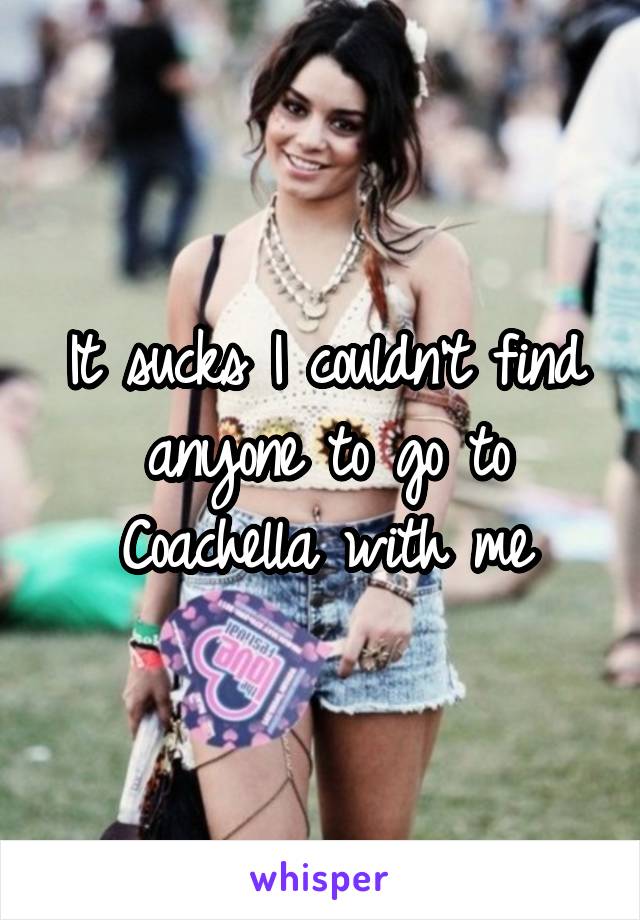 It sucks I couldn't find anyone to go to Coachella with me