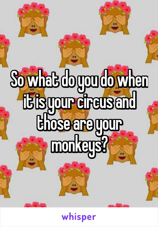 So what do you do when it is your circus and those are your monkeys?