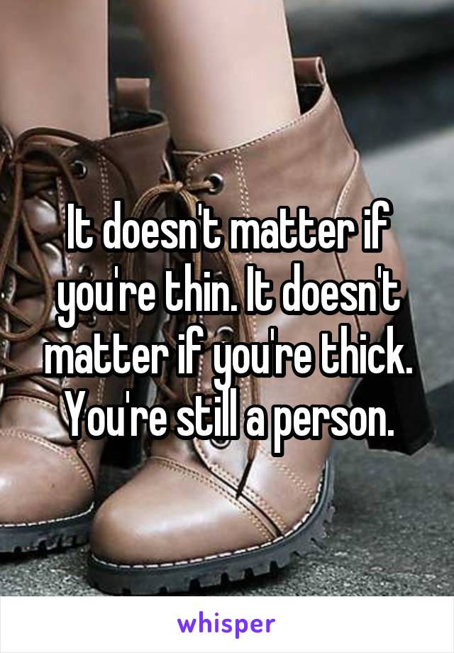 It doesn't matter if you're thin. It doesn't matter if you're thick. You're still a person.