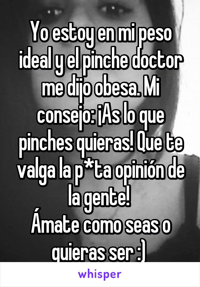 Yo estoy en mi peso ideal y el pinche doctor me dijo obesa. Mi consejo: ¡As lo que pinches quieras! Que te valga la p*ta opinión de la gente! 
Ámate como seas o quieras ser :) 