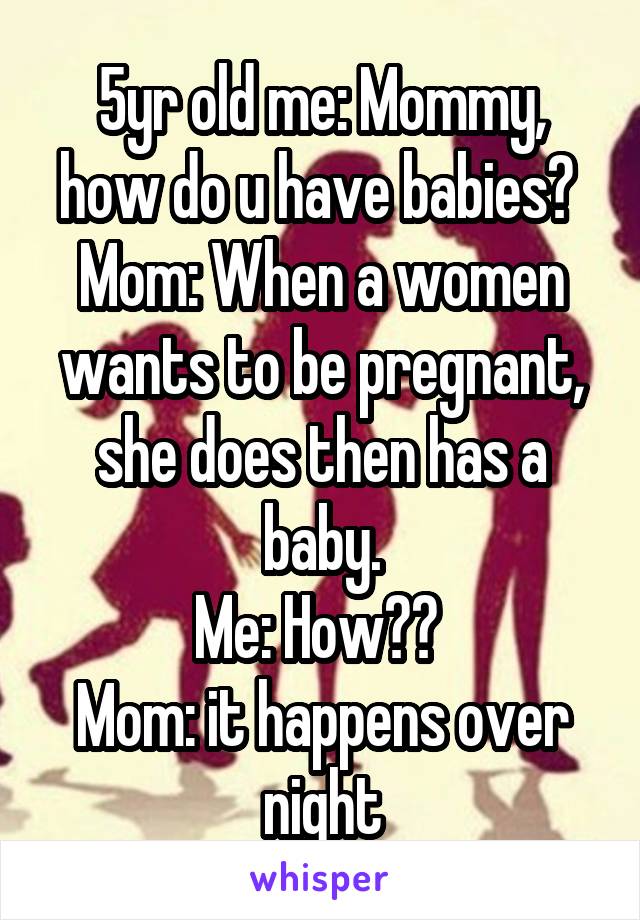 5yr old me: Mommy, how do u have babies? 
Mom: When a women wants to be pregnant, she does then has a baby.
Me: How?? 
Mom: it happens over night