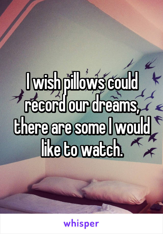 I wish pillows could record our dreams, there are some I would like to watch.