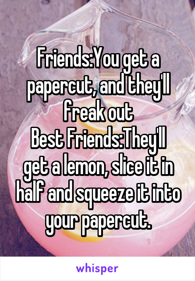 Friends:You get a papercut, and they'll freak out
Best Friends:They'll get a lemon, slice it in half and squeeze it into your papercut.