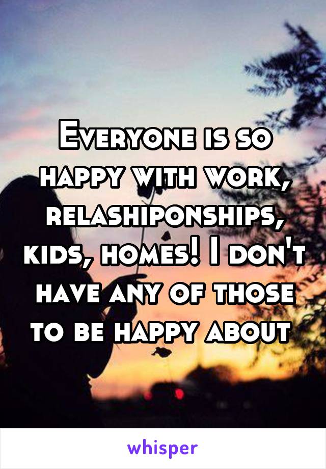 Everyone is so happy with work, relashiponships, kids, homes! I don't have any of those to be happy about 