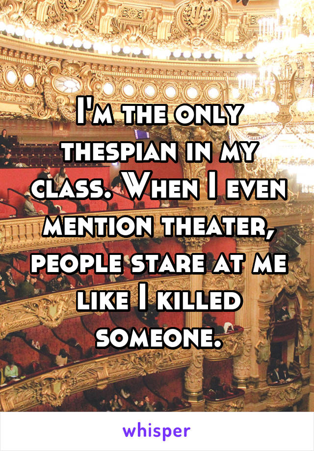 I'm the only thespian in my class. When I even mention theater, people stare at me like I killed someone.