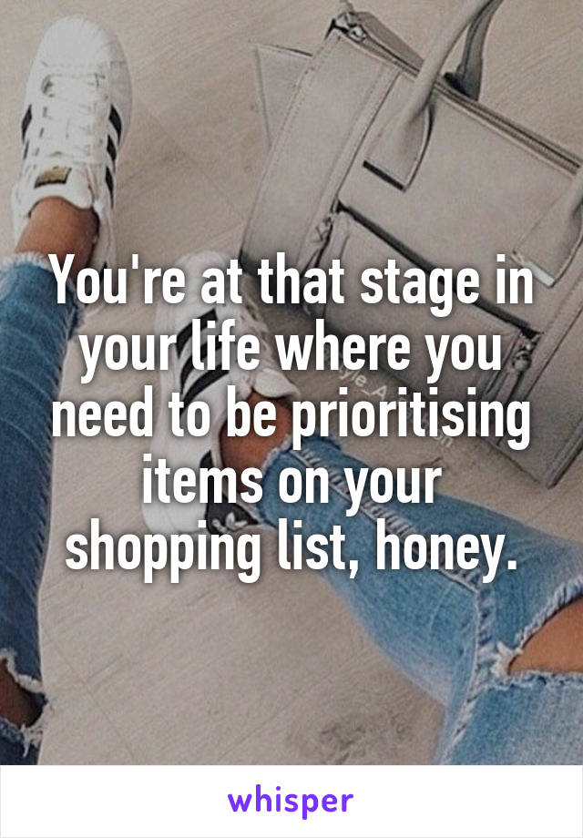 You're at that stage in your life where you need to be prioritising items on your shopping list, honey.
