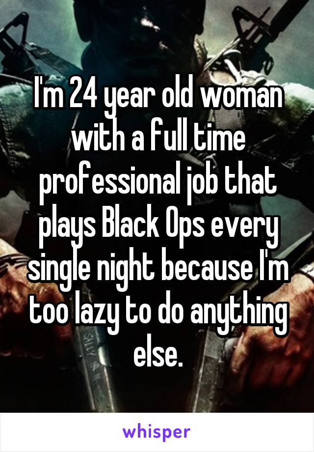 I'm 24 year old woman with a full time professional job that plays Black Ops every single night because I'm too lazy to do anything else.