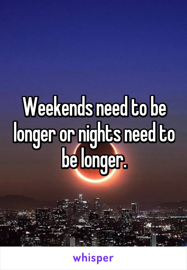 Weekends need to be longer or nights need to be longer.