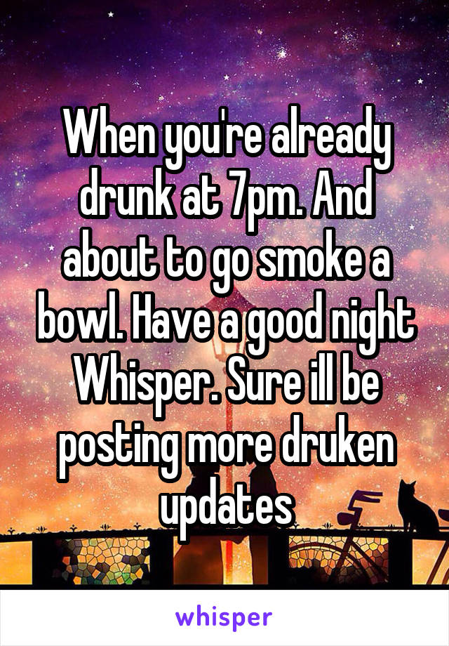 When you're already drunk at 7pm. And about to go smoke a bowl. Have a good night Whisper. Sure ill be posting more druken updates