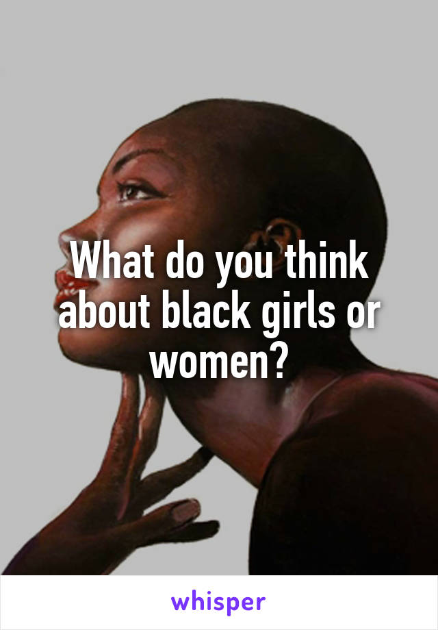 What do you think about black girls or women?