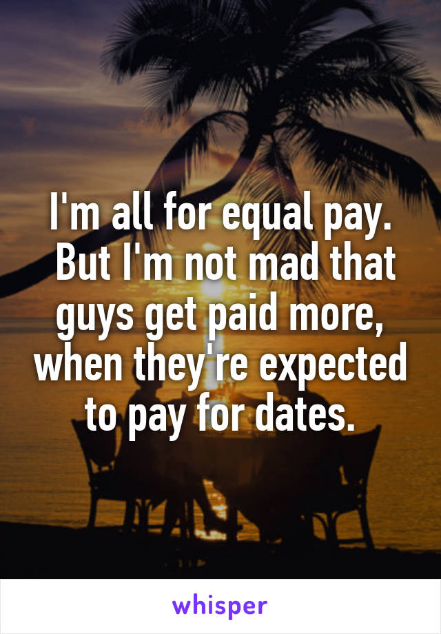 I'm all for equal pay.
 But I'm not mad that guys get paid more, when they're expected to pay for dates.