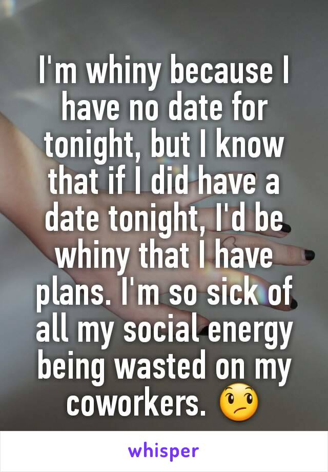 I'm whiny because I have no date for tonight, but I know that if I did have a date tonight, I'd be whiny that I have plans. I'm so sick of all my social energy being wasted on my coworkers. 😞