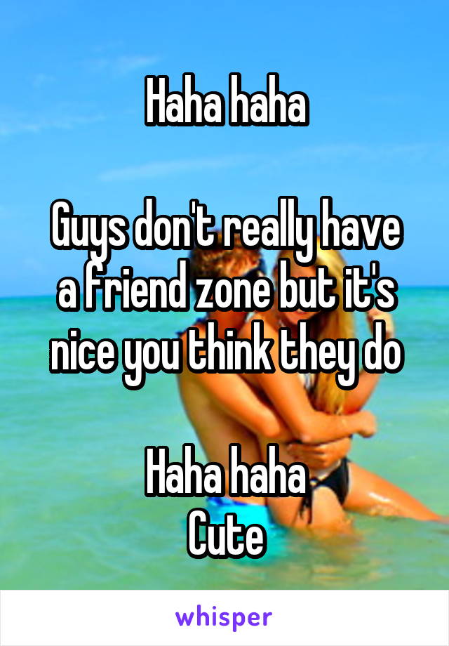 Haha haha

Guys don't really have a friend zone but it's nice you think they do

Haha haha
Cute