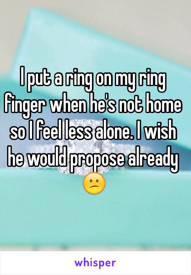 I put a ring on my ring finger when he's not home so I feel less alone. I wish he would propose already 😕