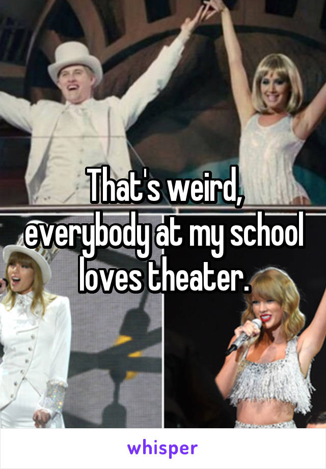 That's weird, everybody at my school loves theater.