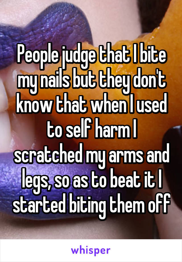 People judge that I bite my nails but they don't know that when I used to self harm I scratched my arms and legs, so as to beat it I started biting them off