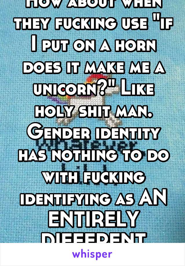 How about when they fucking use "if I put on a horn does it make me a unicorn?" Like holy shit man. Gender identity has nothing to do with fucking identifying as AN ENTIRELY DIFFERENT SPECIES