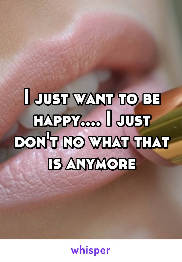 I just want to be happy.... I just don't no what that is anymore