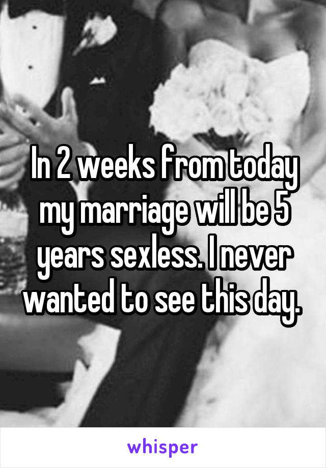 In 2 weeks from today my marriage will be 5 years sexless. I never wanted to see this day. 