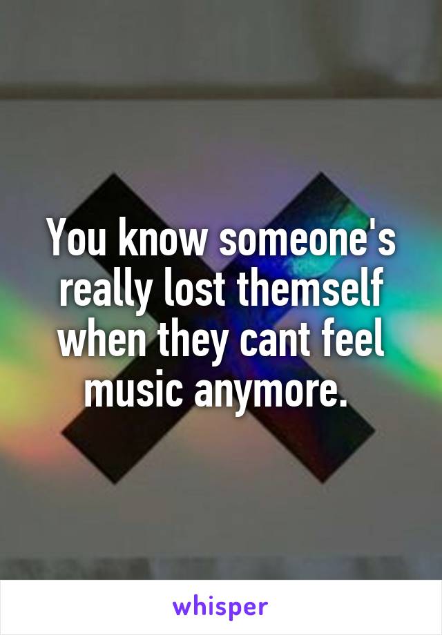 You know someone's really lost themself when they cant feel music anymore. 