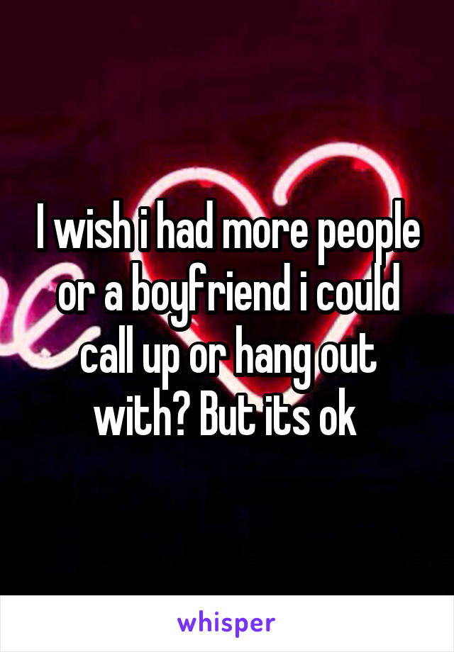 I wish i had more people or a boyfriend i could call up or hang out with? But its ok 