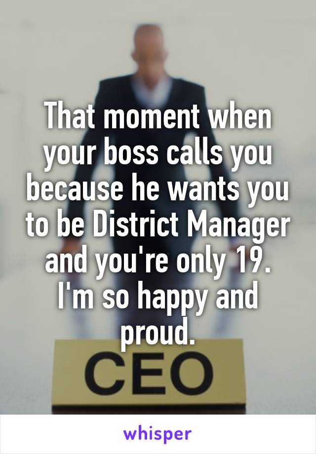 That moment when your boss calls you because he wants you to be District Manager and you're only 19.
I'm so happy and proud.