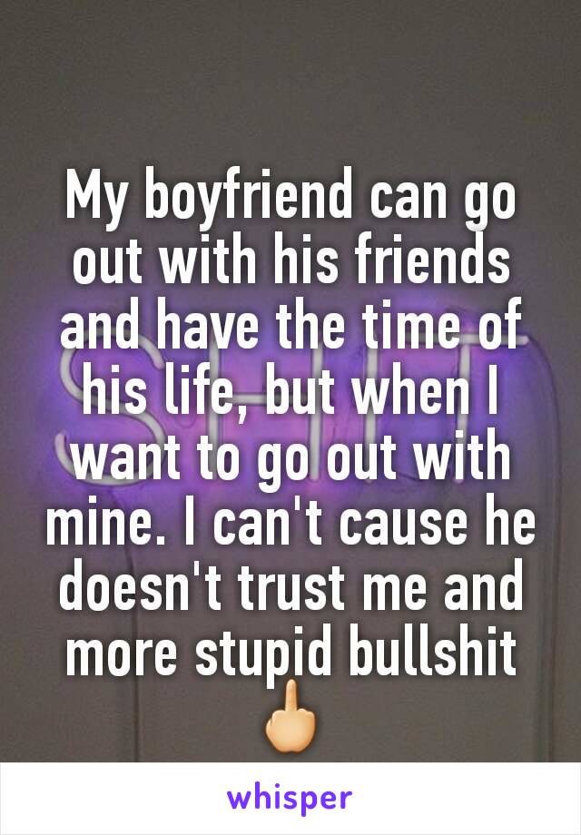 My boyfriend can go out with his friends and have the time of his life, but when I want to go out with mine. I can't cause he doesn't trust me and more stupid bullshit🖕