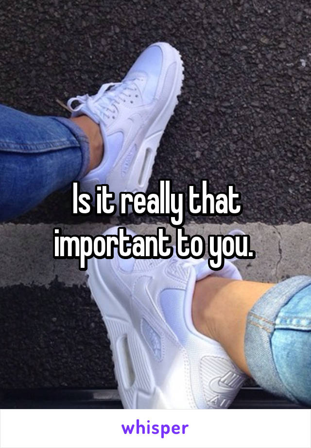 Is it really that important to you. 