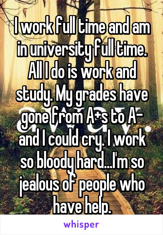 I work full time and am in university full time. All I do is work and study. My grades have gone from A+s to A- and I could cry. I work so bloody hard...I'm so jealous of people who have help.