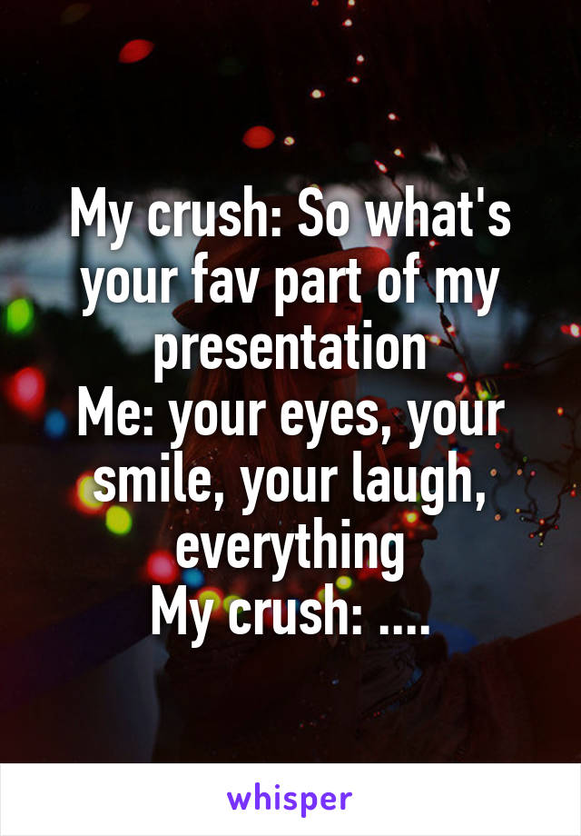 My crush: So what's your fav part of my presentation
Me: your eyes, your smile, your laugh, everything
My crush: ....