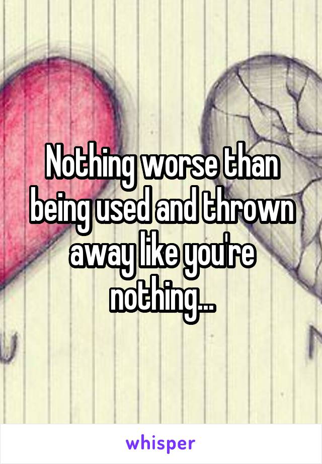 Nothing worse than being used and thrown away like you're nothing...