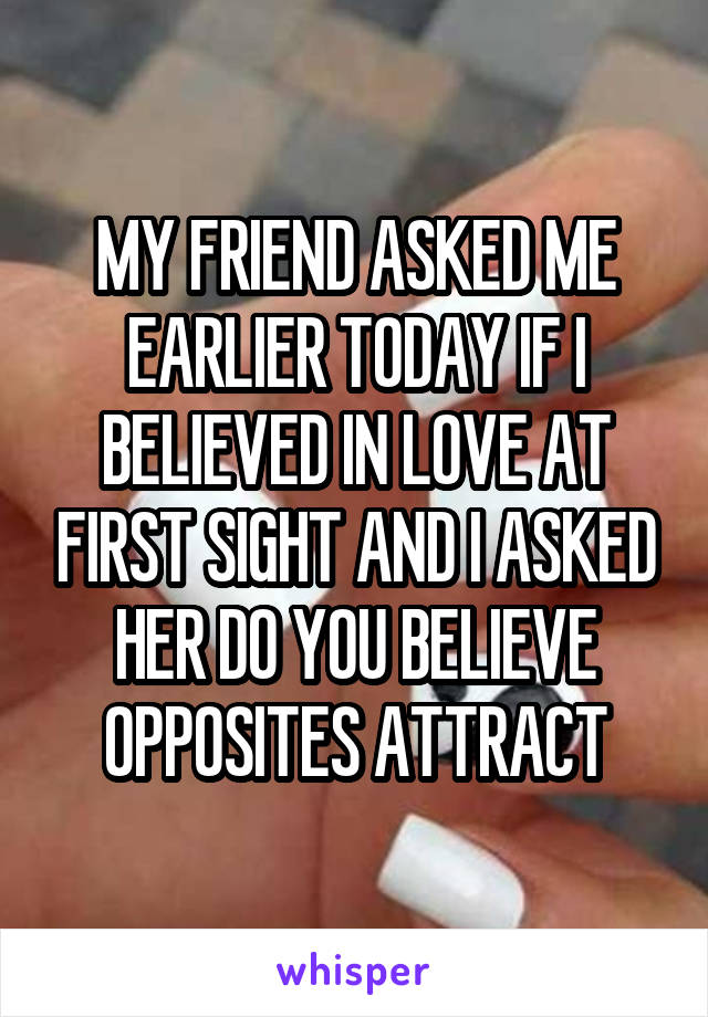 MY FRIEND ASKED ME EARLIER TODAY IF I BELIEVED IN LOVE AT FIRST SIGHT AND I ASKED HER DO YOU BELIEVE OPPOSITES ATTRACT