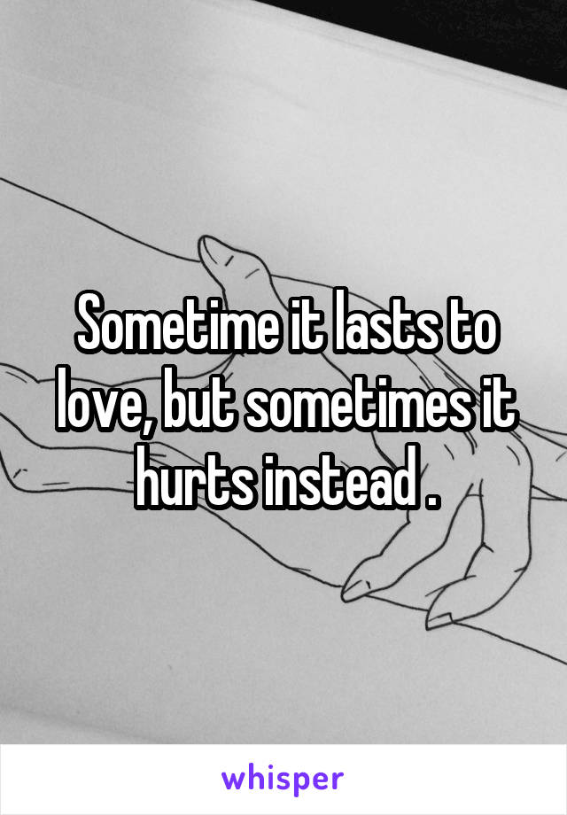 Sometime it lasts to love, but sometimes it hurts instead .