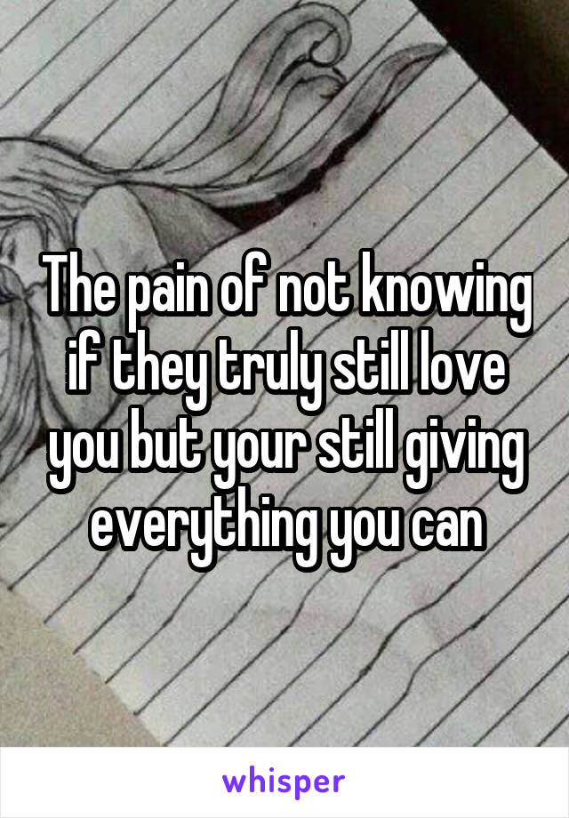 The pain of not knowing if they truly still love you but your still giving everything you can