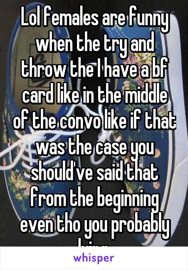 Lol females are funny when the try and throw the I have a bf card like in the middle of the convo like if that was the case you should've said that from the beginning even tho you probably lying 