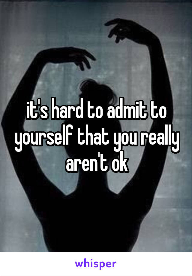 it's hard to admit to yourself that you really aren't ok