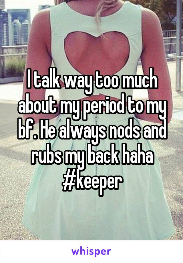 I talk way too much about my period to my bf. He always nods and rubs my back haha #keeper