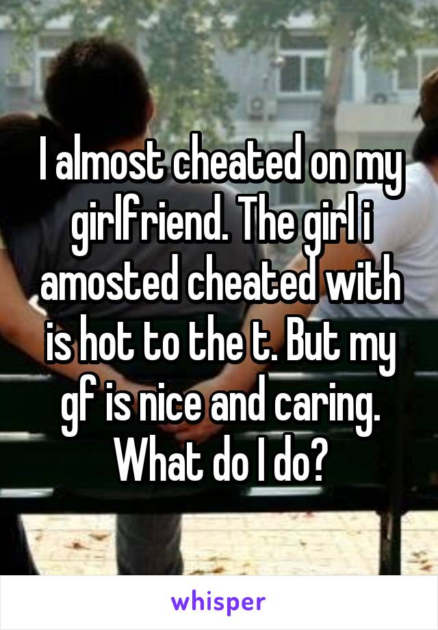 I almost cheated on my girlfriend. The girl i amosted cheated with is hot to the t. But my gf is nice and caring. What do I do?