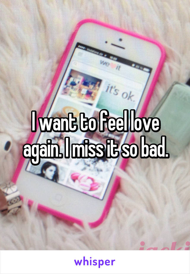 I want to feel love again. I miss it so bad.