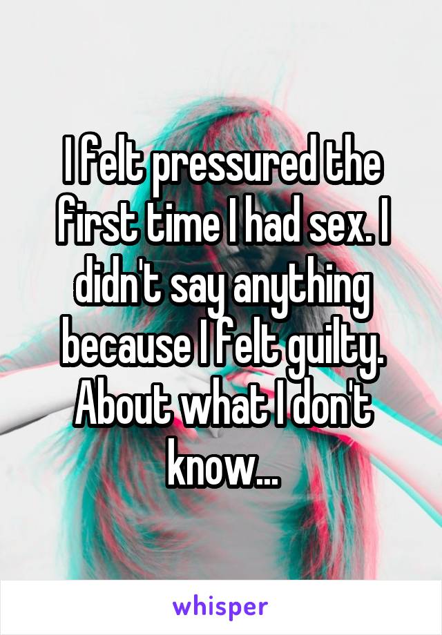 I felt pressured the first time I had sex. I didn't say anything because I felt guilty. About what I don't know...