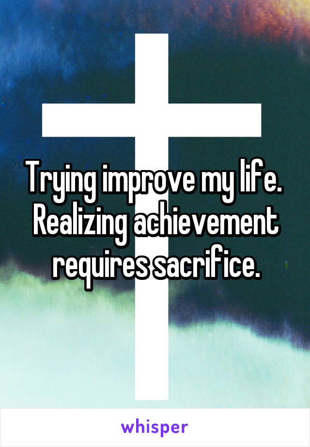 Trying improve my life.  Realizing achievement requires sacrifice.