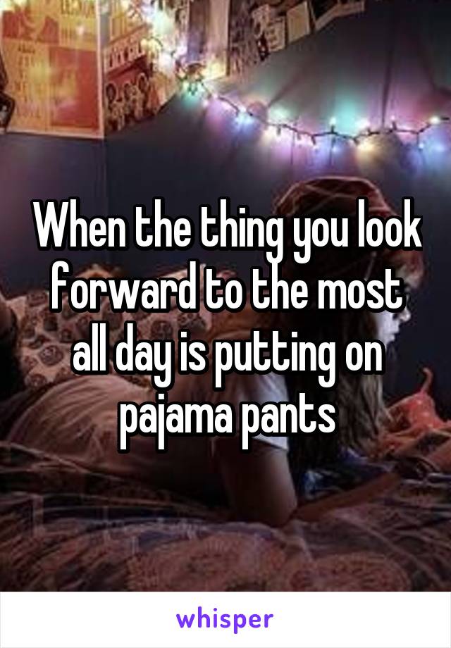 When the thing you look forward to the most all day is putting on pajama pants