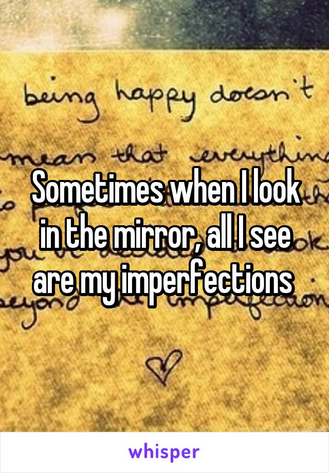 Sometimes when I look in the mirror, all I see are my imperfections 