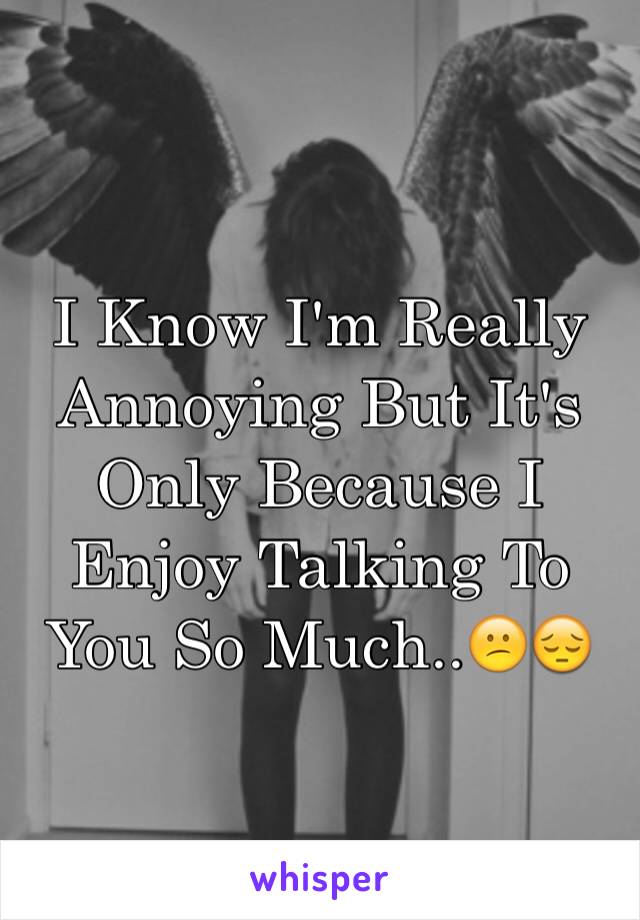 I Know I'm Really Annoying But It's Only Because I Enjoy Talking To You So Much..😕😔