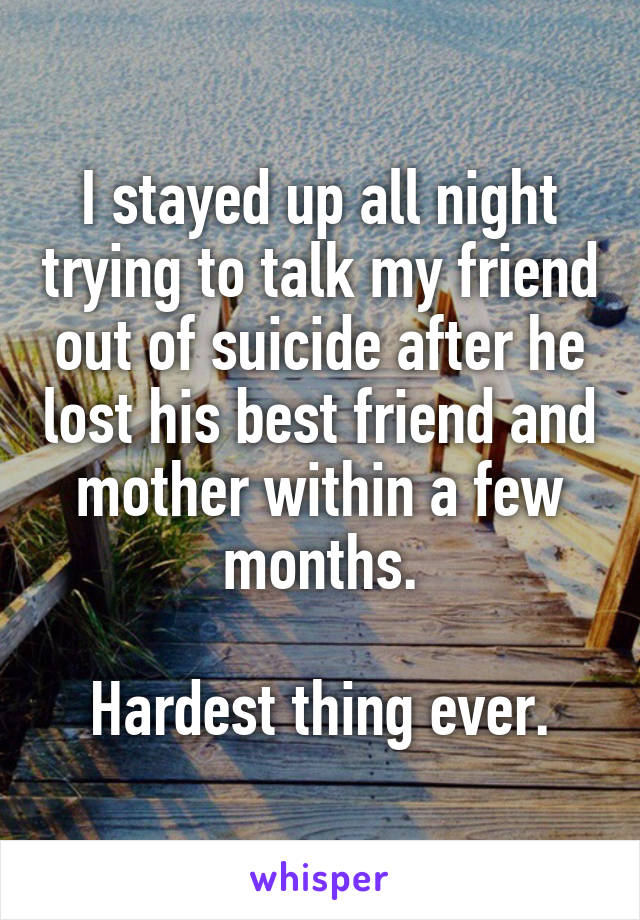 I stayed up all night trying to talk my friend out of suicide after he lost his best friend and mother within a few months.

Hardest thing ever.