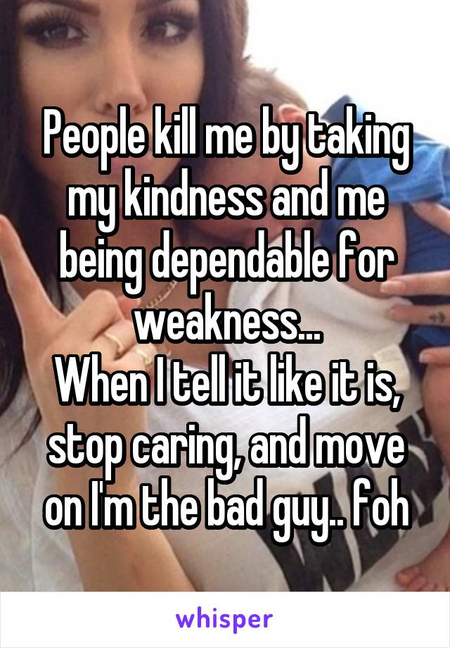 People kill me by taking my kindness and me being dependable for weakness...
When I tell it like it is, stop caring, and move on I'm the bad guy.. foh