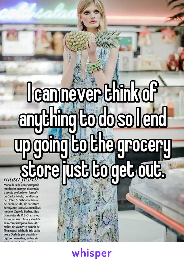 I can never think of anything to do so I end up going to the grocery store just to get out.