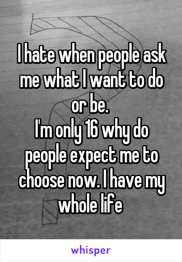 I hate when people ask me what I want to do or be. 
I'm only 16 why do people expect me to choose now. I have my whole life 