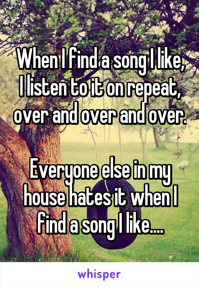 When I find a song I like, I listen to it on repeat, over and over and over.

Everyone else in my house hates it when I find a song I like....