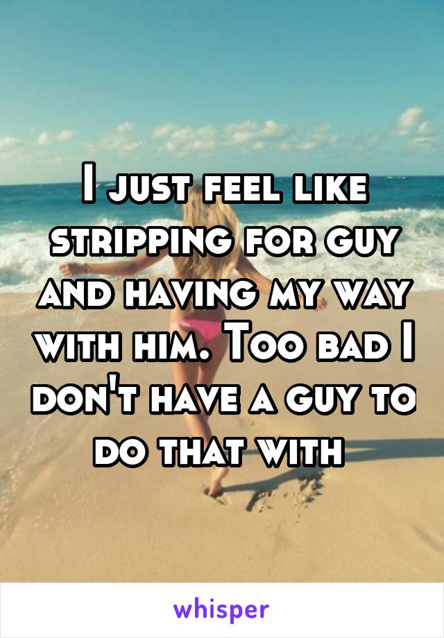 I just feel like stripping for guy and having my way with him. Too bad I don't have a guy to do that with 